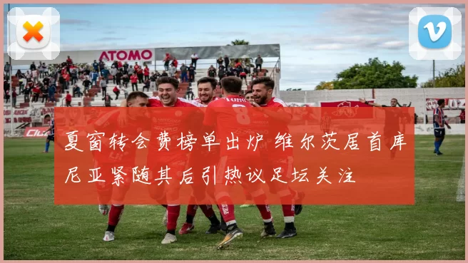 夏窗转会费榜单出炉 维尔茨居首库尼亚紧随其后引热议足坛关注